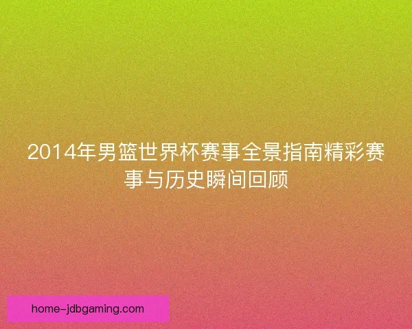 2014年男篮世界杯赛事全景指南精彩赛事与历史瞬间回顾