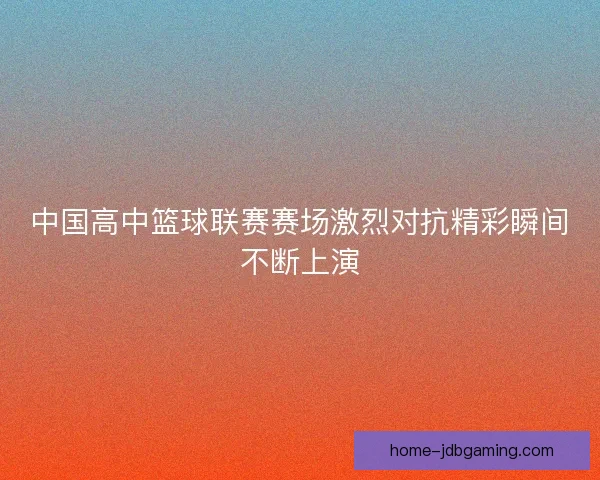中国高中篮球联赛赛场激烈对抗精彩瞬间不断上演