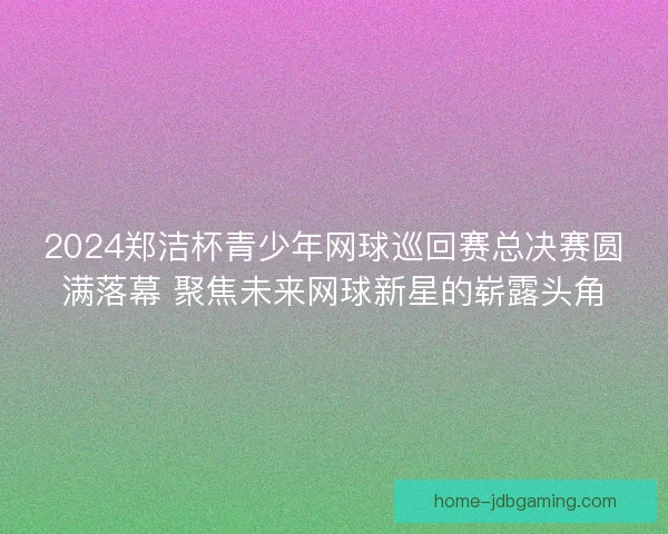 2024郑洁杯青少年网球巡回赛总决赛圆满落幕 聚焦未来网球新星的崭露头角