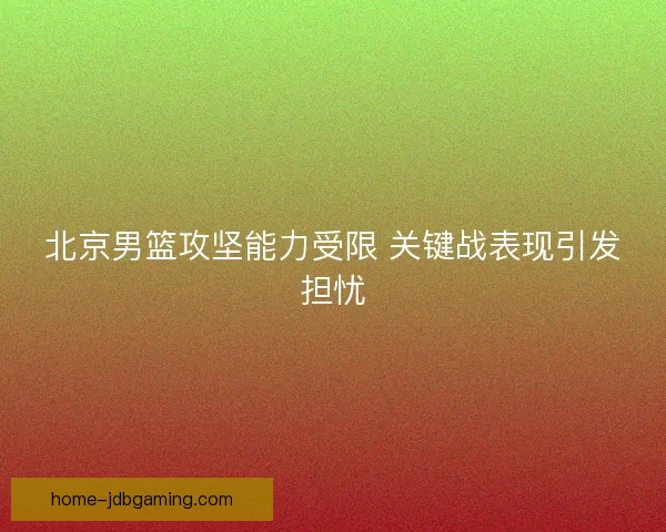 北京男篮攻坚能力受限 关键战表现引发担忧