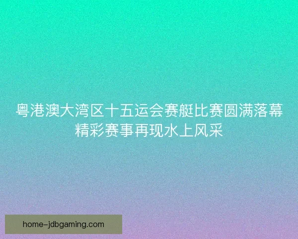 粤港澳大湾区十五运会赛艇比赛圆满落幕精彩赛事再现水上风采