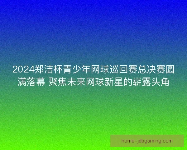 2024郑洁杯青少年网球巡回赛总决赛圆满落幕 聚焦未来网球新星的崭露头角